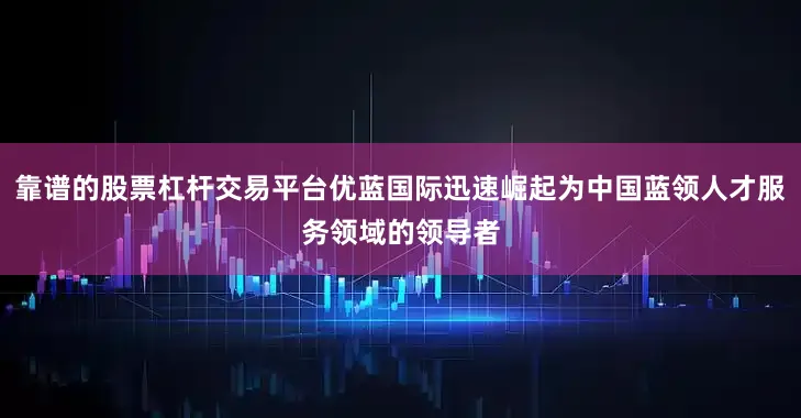 靠谱的股票杠杆交易平台优蓝国际迅速崛起为中国蓝领人才服务领域的领导者