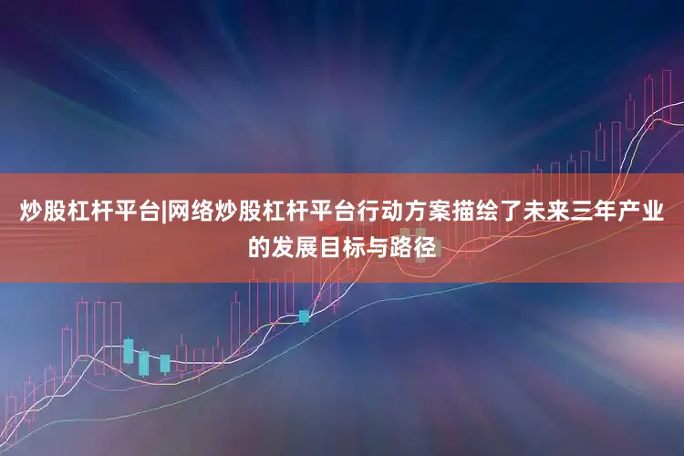 炒股杠杆平台|网络炒股杠杆平台行动方案描绘了未来三年产业的发展目标与路径